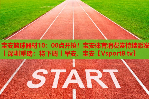 寶安籃球器材10：00點(diǎn)開搶！寶安體育消費(fèi)券持續(xù)派發(fā)丨深圳重磅：將下調(diào)丨早安，寶安
