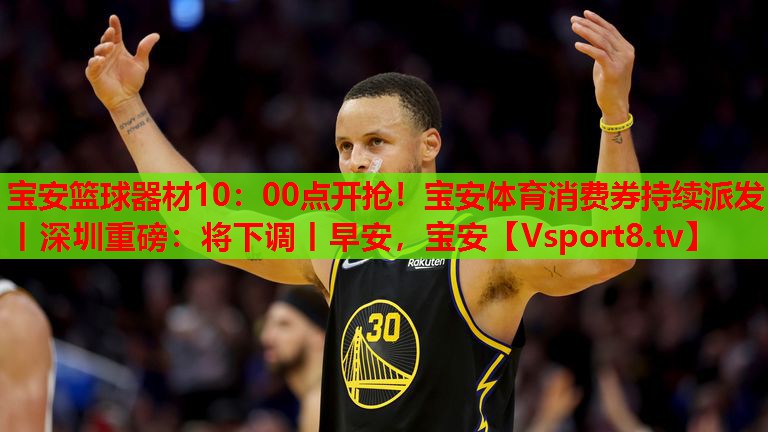 寶安籃球器材10：00點(diǎn)開搶！寶安體育消費(fèi)券持續(xù)派發(fā)丨深圳重磅：將下調(diào)丨早安，寶安